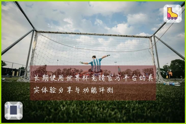 长期使用世界杯竞猜官方平台的真实体验分享与功能评测