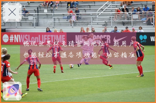 畅玩世界杯竞猜官网地址，新用户也能轻松掌握各项功能，助你精准把握比赛动态